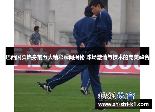 巴西国脚热身前五大精彩瞬间揭秘 球场激情与技术的完美融合