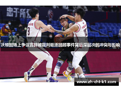 沃顿因场上争议言辞被裁判驱逐回顾事件背后深层次的冲突与影响