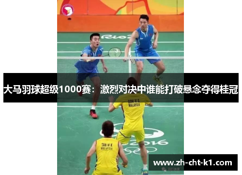 大马羽球超级1000赛：激烈对决中谁能打破悬念夺得桂冠