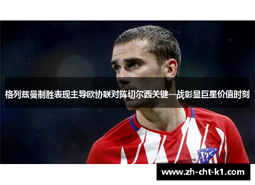 格列兹曼制胜表现主导欧协联对阵切尔西关键一战彰显巨星价值时刻