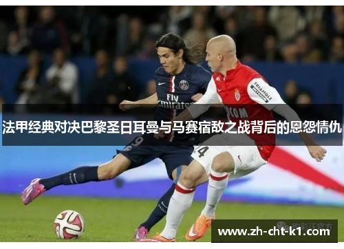 法甲经典对决巴黎圣日耳曼与马赛宿敌之战背后的恩怨情仇