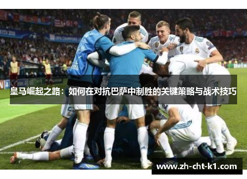 皇马崛起之路：如何在对抗巴萨中制胜的关键策略与战术技巧