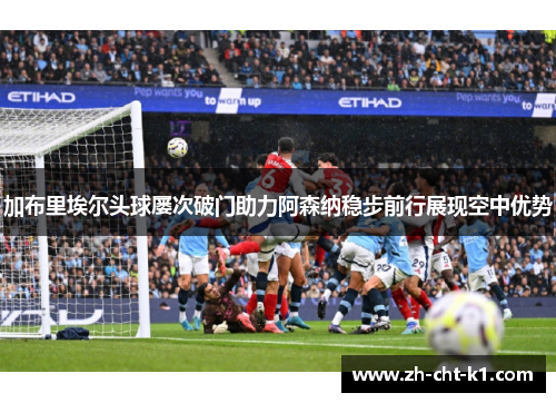 加布里埃尔头球屡次破门助力阿森纳稳步前行展现空中优势