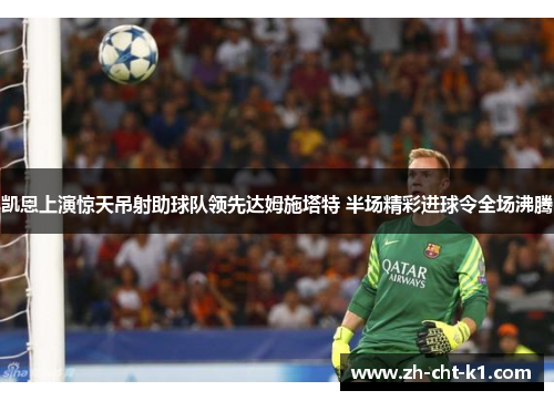 凯恩上演惊天吊射助球队领先达姆施塔特 半场精彩进球令全场沸腾